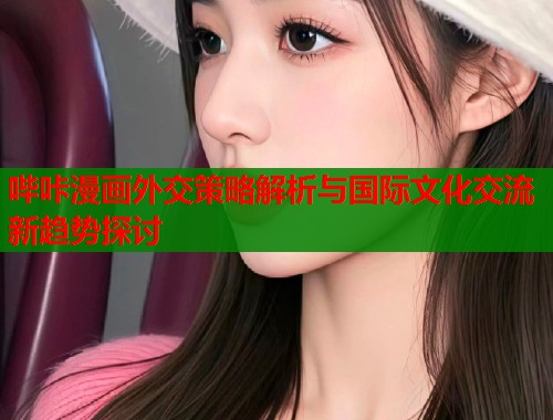 哔咔漫画外交策略解析与国际文化交流新趋势探讨