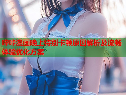 哔咔漫画晚上特别卡顿原因解析及流畅体验优化方案
