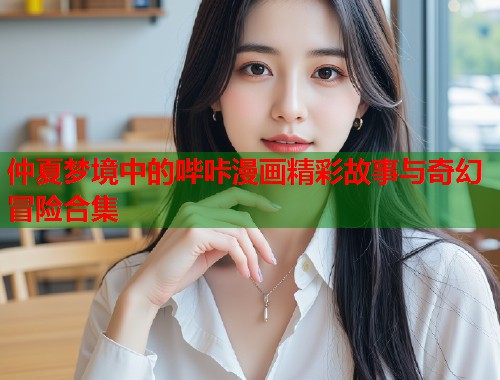 仲夏梦境中的哔咔漫画精彩故事与奇幻冒险合集
